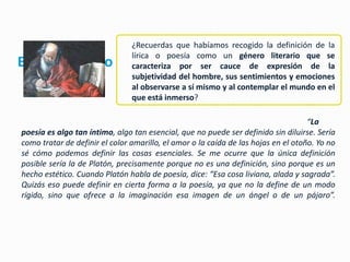 ¿Recuerdas que habíamos recogido la definición de la
                                lírica o poesía como un género literario que se
El género lírico                caracteriza por ser cauce de expresión de la
                                subjetividad del hombre, sus sentimientos y emociones
                                al observarse a sí mismo y al contemplar el mundo en el
                                que está inmerso?

                                                                                    “La
poesía es algo tan íntimo, algo tan esencial, que no puede ser definido sin diluirse. Sería
como tratar de definir el color amarillo, el amor o la caída de las hojas en el otoño. Yo no
sé cómo podemos definir las cosas esenciales. Se me ocurre que la única definición
posible sería la de Platón, precisamente porque no es una definición, sino porque es un
hecho estético. Cuando Platón habla de poesía, dice: “Esa cosa liviana, alada y sagrada”.
Quizás eso puede definir en cierta forma a la poesía, ya que no la define de un modo
rígido, sino que ofrece a la imaginación esa imagen de un ángel o de un pájaro”.
 
