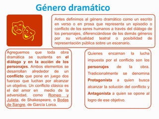Género dramático

 
                           Antes definimos al género dramático como un escrito
                           en verso o en prosa que representa un episodio o
                           conflicto de los seres humanos a través del diálogo de
                           los personajes, diferenciándose de los demás géneros
                           por su virtualidad teatral o posibilidad de
                           representación pública sobre un escenario.

Agreguemos que toda obra                     Quienes     encarnan       la   lucha
dramática se sustenta en el
diálogo y en la acción de los                impuesta por el conflicto son los
personajes. Ambos elementos se               personajes      de        la    obra.
desarrollan alrededor de un
                                             Tradicionalmente     se    denomina
conflicto que pone en juego dos
fuerzas que luchan por alcanzar              Protagonista     a   quien      busca
un objetivo. Un conflicto clásico es         alcanzar la solución del conflicto y
el del amor en        medio de la
adversidad, como Romeo y                     Antagonista a quien se opone al
Julieta, de Shakespeare, o Bodas             logro de ese objetivo.
de Sangre, de García Lorca.
 