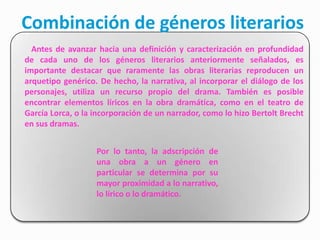 Combinación de géneros literarios
  Antes de avanzar hacia una definición y caracterización en profundidad
de cada uno de los géneros literarios anteriormente señalados, es
importante destacar que raramente las obras literarias reproducen un
arquetipo genérico. De hecho, la narrativa, al incorporar el diálogo de los
personajes, utiliza un recurso propio del drama. También es posible
encontrar elementos líricos en la obra dramática, como en el teatro de
García Lorca, o la incorporación de un narrador, como lo hizo Bertolt Brecht
en sus dramas.


                   Por lo tanto, la adscripción de
                   una obra a un género en
                   particular se determina por su
                   mayor proximidad a lo narrativo,
                   lo lírico o lo dramático.
 