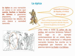 La épica
La épica es una narración
en prosa o en verso que                             Estatuilla en bronce
cuenta hechos o hazañas                             de Aquiles, el mítico
de héroes o guerreros                                  héroe griego..
populares,         quienes
representan los ideales de
                                     Paris, el hermoso príncipe troyano
una época y sociedad
                                    que provocó la guerra donde Aquiles
concreta.
                                        alcanzó la gloria y la muerte.

                                  ¿Has visto o leído El señor de los
                                  anillos, del escritor británico Tolkien?
                                  Esta     saga      es    un     ejemplo
                                  contemporáneo de un relato épico.
                                  Pero la más tradicional e influyente
                                  narración heroica fue escrita en la
                                  antigüedad por Homero en los
                                  poemas épicos La Ilíada y La Odisea.
 