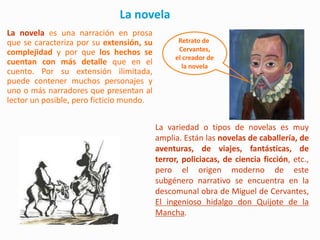 La novela
La novela es una narración en prosa
que se caracteriza por su extensión, su         Retrato de
complejidad y por que los hechos se             Cervantes,
                                               el creador de
cuentan con más detalle que en el                la novela
cuento. Por su extensión ilimitada,
puede contener muchos personajes y
uno o más narradores que presentan al
lector un posible, pero ficticio mundo.


                                          La variedad o tipos de novelas es muy
                                          amplia. Están las novelas de caballería, de
                                          aventuras, de viajes, fantásticas, de
                                          terror, policiacas, de ciencia ficción, etc.,
                                          pero el origen moderno de este
                                          subgénero narrativo se encuentra en la
                                          descomunal obra de Miguel de Cervantes,
                                          El ingenioso hidalgo don Quijote de la
                                          Mancha.
 