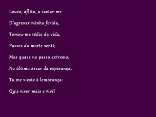 Louco, aflito, a saciar-me

D'agravar minha ferida,

Tomou-me tédio da vida,

Passos da morte senti;

Mas quase no passo extremo,

No último arcar da esperança,

Tu me vieste à lembrança:

Quis viver mais e vivi!
 