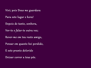 Vivi; pois Deus me guardava

Para este lugar e hora!

Depois de tanto, senhora,

Ver-te e falar-te outra vez;

Rever-me em teu rosto amigo,

Pensar em quanto hei perdido,

E este pranto dolorido

Deixar correr a teus pés.
 