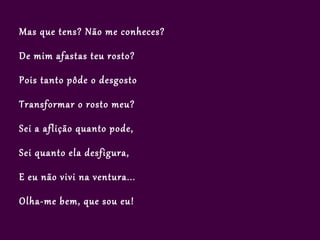 Mas que tens? Não me conheces?

De mim afastas teu rosto?

Pois tanto pôde o desgosto

Transformar o rosto meu?

Sei a aflição quanto pode,

Sei quanto ela desfigura,

E eu não vivi na ventura...

Olha-me bem, que sou eu!
 