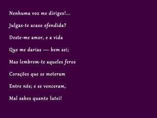 Nenhuma voz me diriges!...

Julgas-te acaso ofendida?

Deste-me amor, e a vida

Que me darias — bem sei;

Mas lembrem-te aqueles feros

Corações que se meteram

Entre nós; e se venceram,

Mal sabes quanto lutei!
 