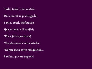 Tudo, tudo; e na miséria

Dum martírio prolongado,

Lento, cruel, disfarçado,

Que eu nem a ti confiei;

"Ela é feliz (me dizia)

"Seu descanso é obra minha.

"Negou-me a sorte mesquinha...

Perdoa, que me enganei.
 