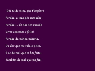 Dói-te de mim, que t'imploro

Perdão, a teus pés curvado;

Perdão!... de não ter ousado

Viver contente e feliz!

Perdão da minha miséria,

Da dor que me rala o peito,

E se do mal que te hei feito,

Também do mal que me fiz!
 