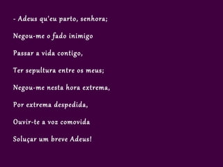 - Adeus qu'eu parto, senhora;

Negou-me o fado inimigo

Passar a vida contigo,

Ter sepultura entre os meus;

Negou-me nesta hora extrema,

Por extrema despedida,

Ouvir-te a voz comovida

Soluçar um breve Adeus!
 