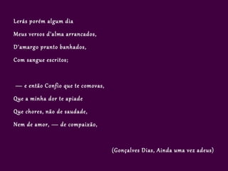 Lerás porém algum dia
Meus versos d'alma arrancados,
D'amargo pranto banhados,
Com sangue escritos;


— e então Confio que te comovas,
Que a minha dor te apiade
Que chores, não de saudade,
Nem de amor, — de compaixão,


                                   (Gonçalves Dias, Ainda uma vez adeus)
 