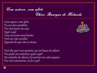 Com açúcar, com afeto
                  Chico Buarque de Holanda
Com açúcar, com afeto
Fiz seu doce predileto
Pra você parar em casa
Qual o quê
Com seu terno mais bonito
Você sai, não acredito
Quando diz que não se atrasa.

Você diz que é um operário, sai em busca do salário
Pra poder me sustentar, qual o quê!
No caminho da oficina, há um bar em cada esquina
Pra você comemorar, sei lá o quê!
 