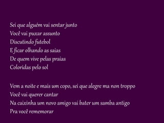 Sei que alguém vai sentar junto
Você vai puxar assunto
Discutindo futebol
E ficar olhando as saias
De quem vive pelas praias
Coloridas pelo sol

Vem a noite e mais um copo, sei que alegre ma non troppo
Você vai querer cantar
Na caixinha um novo amigo vai bater um samba antigo
Pra você rememorar
 