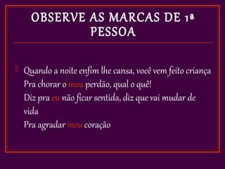 OBSERVE AS MARCAS DE 1ª
              PESSOA

   Quando a noite enfim lhe cansa, você vem feito criança
    Pra chorar o meu perdão, qual o quê!
    Diz pra eu não ficar sentida, diz que vai mudar de
    vida
    Pra agradar meu coração
 
