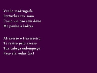 Venho madrugada
Perturbar teu sono
Como um cão sem dono
Me ponho a ladrar

Atravesso o travesseiro
Te reviro pelo avesso
Tua cabeça enlouqueço
Faço ela rodar (2x)
 