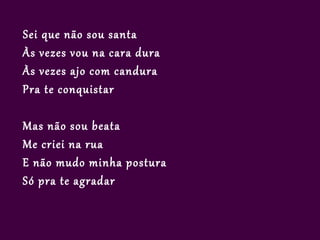 Sei que não sou santa
Às vezes vou na cara dura
Às vezes ajo com candura
Pra te conquistar

Mas não sou beata
Me criei na rua
E não mudo minha postura
Só pra te agradar
 