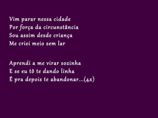 Vim parar nessa cidade
Por força da circunstância
Sou assim desde criança
Me criei meio sem lar

Aprendi a me virar sozinha
E se eu tô te dando linha
É pra depois te abandonar...(4x)
 