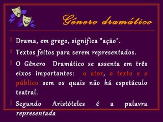 Gênero dramático
   Drama, em grego, significa "ação".
   Textos feitos para serem representados.
   O Gênero Dramático se assenta em três
    eixos importantes: o ator, o texto e o
    público sem os quais não há espetáculo
    teatral.
   Segundo Aristóteles é a palavra
    representada
 