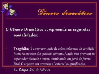 Gênero dramático
O Gênero Dramático compreende as seguintes
   modalidades:

   Tragédia: É a representação de ações dolorosas da condição
    humana, no caso são pessoas comuns. A ação visa provocar no
    espectador piedade e terror, terminando em geral de forma
    fatal. O objetivo era provocar a "catarse" ou purificação.
   Ex. Édipo Rei , de Sófocles
 