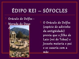 ÉDIPO REI – SÓFOCLES
   Oráculo de Delfos -
   Morada do Deus
                             O Oráculo de Delfos
    Apolo                     (espécie de adivinho
                              da antigüidade)
                              previu que o filho de
                              Laio (rei de Tebas) e
                              Jocasta mataria o pai
                              e se casaria com a
                              mãe
 