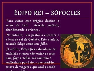 ÉDIPO REI – SÓFOCLES
Para   evitar esse trágico destino o
servo de Laio         deveria matá-lo,
abandonando a criança .
No entanto, um pastor a encontra e
a leva ao rei de Corinto. Este a adota,
criando Édipo como seu filho.
Já adulto, Édipo fica sabendo de tal
maldição e, para não matar os seus
pais, foge à Tebas. No caminho é
maltratado por Laio, - que também
estava de viagem e que acaba sendo
 