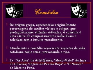 Comédia
   De origem grega, apresentava originalmente
    personagens de caráter vicioso e vulgar, que
    protagonizavam atitudes ridículas. A comédia é
    uma sátira de comportamentos individuais e
    coletivos com o intuito moralizante.
   Atualmente a comédia representa aspectos da vida
    cotidiana como tema, provocando o riso.
   Ex. "As Aves" de Aristófanes; "Meno-Male!" de Juca
    de Oliveira; "O Juiz de Paz na Roça" e "O Noviço"
    de Martins Pena.
 