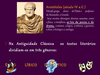 Aristóteles (século IV a.C.)
                         Filósofo grego, aluno de Platão e professor
                         de Alexandre, o Grande.
                          Seus escritos abrangem diversos assuntos, como
                         a física, a metafísica, as leis da poesia e do
                         drama, a música, a lógica, a retórica, o governo,
                         a ética, a biologia e a zoologia.



   Na Antiguidade Clássica      os textos literários
    dividiam-se em três gêneros:


ÉPICO        LÍRICO     DRAMÁTICO
 