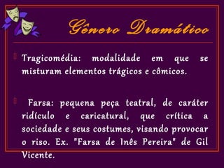 Gênero Dramático
   Tragicomédia: modalidade em que          se
    misturam elementos trágicos e cômicos.

     Farsa: pequena peça teatral, de caráter
    ridículo e caricatural, que crítica a
    sociedade e seus costumes, visando provocar
    o riso. Ex. "Farsa de Inês Pereira" de Gil
    Vicente.
 