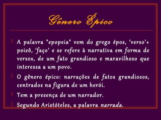 Gênero Épico
   A palavra "epopeia" vem do grego épos, ‘verso’+
    poieô, ‘faço’ e se refere à narrativa em forma de
    versos, de um fato grandioso e maravilhoso que
    interessa a um povo.
   O gênero épico: narrações de fatos grandiosos,
    centrados na figura de um herói.
   Tem a presença de um narrador.
   Segundo Aristóteles, a palavra narrada .
 