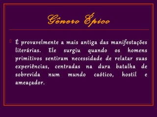 Gênero Épico
   É provavelmente a mais antiga das manifestações
    literárias. Ele surgiu quando os homens
    primitivos sentiram necessidade de relatar suas
    experiências, centradas na dura batalha de
    sobrevida num mundo caótico, hostil e
    ameaçador.
 
