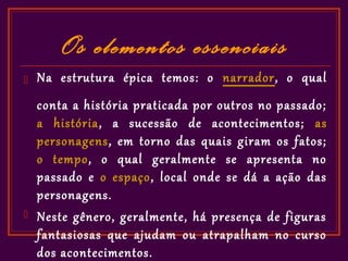 Os elementos essenciais
   Na estrutura épica temos: o narrador, o qual
    conta a história praticada por outros no passado;
    a história, a sucessão de acontecimentos; as
    personagens, em torno das quais giram os fatos;
    o tempo, o qual geralmente se apresenta no
    passado e o espaço, local onde se dá a ação das
    personagens.
   Neste gênero, geralmente, há presença de figuras
    fantasiosas que ajudam ou atrapalham no curso
    dos acontecimentos.
 