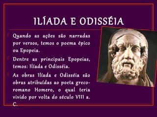 ILÍADA E ODISSÉIA
   Quando as ações são narradas
    por versos, temos o poema épico
    ou Epopeia.
   Dentre as principais Epopeias,
    temos: Ilíada e Odisséia.
   As obras Ilíada e Odisséia são
    obras atribuídas ao poeta greco-
    romano Homero, o qual teria
    vivido por volta do século VIII a.
    C.
 