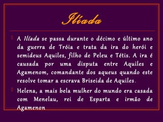Ilíada
   A Ilíada se passa durante o décimo e último ano
    da guerra de Tróia e trata da ira do herói e
    semideus Aquiles, filho de Peleu e Tétis. A ira é
    causada por uma disputa entre Aquiles e
    Agamenom, comandante dos aqueus quando este
    resolve tomar a escrava Briseida de Aquiles .
   Helena, a mais bela mulher do mundo era casada
    com Menelau, rei de Esparta e irmão de
    Agamenon
 