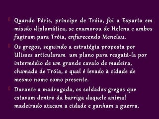   Quando Páris, príncipe de Tróia, foi a Esparta em
    missão diplomática, se enamorou de Helena e ambos
    fugiram para Tróia, enfurecendo Menelau.
   Os gregos, seguindo a estratégia proposta por
    Ulisses articularam um plano para resgatá-la por
    intermédio de um grande cavalo de madeira,
    chamado de Tróia, o qual é levado à cidade de
    mesmo nome como presente.
   Durante a madrugada, os soldados gregos que
    estavam dentro da barriga daquele animal
    madeirado atacam a cidade e ganham a guerra.
 