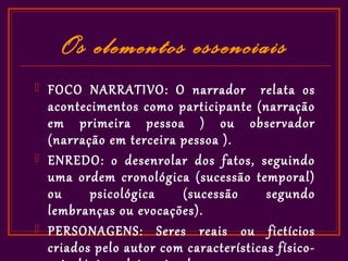 Os elementos essenciais
   FOCO NARRATIVO: O narrador relata os
    acontecimentos como participante (narração
    em primeira pessoa ) ou observador
    (narração em terceira pessoa ).
   ENREDO: o desenrolar dos fatos, seguindo
    uma ordem cronológica (sucessão temporal)
    ou     psicológica    (sucessão      segundo
    lembranças ou evocações).
   PERSONAGENS: Seres reais ou fictícios
    criados pelo autor com características físico-
 
