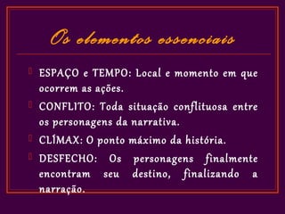Os elementos essenciais
   ESPAÇO e TEMPO: Local e momento em que
    ocorrem as ações.
   CONFLITO: Toda situação conflituosa entre
    os personagens da narrativa.
   CLÍMAX: O ponto máximo da história.
   DESFECHO: Os personagens finalmente
    encontram seu destino, finalizando a
    narração.
 