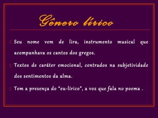 Gênero lírico
   Seu nome vem de lira, instrumento musical que
    acompanhava os cantos dos gregos.

   Textos de caráter emocional, centrados na subjetividade
    dos sentimentos da alma.

   Tem a presença do “eu-lírico”, a voz que fala no poema .
 