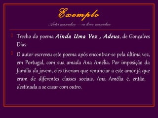 Exemplo
                  Autor masculino – eu lírico masculino
   Trecho do poema Ainda Uma Vez , Adeus , de Gonçalves
    Dias.
   O autor escreveu este poema após encontrar-se pela última vez,
    em Portugal, com sua amada Ana Amélia. Por imposição da
    família da jovem, eles tiveram que renunciar a este amor já que
    eram de diferentes classes sociais. Ana Amélia é, então,
    destinada a se casar com outro.
 