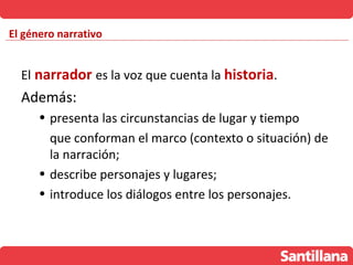 El género narrativo


  El narrador es la voz que cuenta la historia.
  Además:
      • presenta las circunstancias de lugar y tiempo
        que conforman el marco (contexto o situación) de
        la narración;
      • describe personajes y lugares;
      • introduce los diálogos entre los personajes.
 