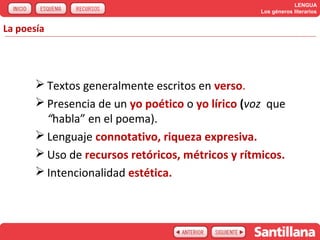 LENGUA
                                                   Los géneros literarios


La poesía




        Textos generalmente escritos en verso.
        Presencia de un yo poético o yo lírico (voz que
         “habla” en el poema).
        Lenguaje connotativo, riqueza expresiva.
        Uso de recursos retóricos, métricos y rítmicos.
        Intencionalidad estética.
 