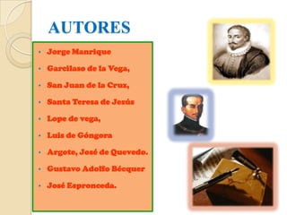 AUTORES
   Jorge Manrique

   Garcilaso de la Vega,

   San Juan de la Cruz,

   Santa Teresa de Jesús

   Lope de vega,

   Luis de Góngora

   Argote, José de Quevedo.

   Gustavo Adolfo Bécquer

   José Espronceda.
 