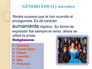 GÉNERO ÉPICO y narrativo

Relata sucesos que le han ocurrido al
protagonista. Es de carácter
sumamente objetivo. Su forma de
expresión fue siempre el verso, ahora se
utiliza la prosa.
Subgéneros:
   Epopeya
   Cuento Épico
   Fabula
   Leyenda
   Mito
   Romance
 