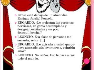 Eloísa está debajo de un almendro.
Enrique Jardiel Poncela.
 EDGARDO. ¿Le molestan las personas
nerviosas, de genio destemplado y
desigual, excitadas y un poco
desequilibradas?
 LEONCIO. Esa clase de personas me
encanta, señor. [...]
 EDGARDO. ¿Le extraña a usted que yo
lleve acostado, sin levantarme, veintiún
años?
 LEONCIO. No, señor. Eso le pasa a casi
todo el mundo.


 