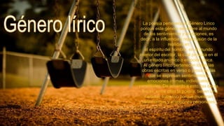 La poesía pertenece al Género Lírico
porque este género se refiere al mundo
de los sentimientos y emociones, es
decir, a la influencia y repercusión de la
realidad en
el espíritu del hombre, en el mundo
interior del escritor, la cual provoca en él
un estado anímico o emoción única.
Al género lírico pertenecen todas las
obras escritas en verso o prosa en las
que se expresan sentimientos y
emociones íntimas, individuales,
personales. De acuerdo a esto, las obras
líricas, entre ellas la poesía, tienen un
carácter subjetivo porque muestran
sentimientos y emociones personales.

 