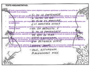 TEXTO ARGUMETATIVO:
• El texto argumentativo tiene como objetivo expresar opiniones o rebatirlas con el fin de
persuadir a un receptor.
• La finalidad del autor puede ser probar o demostrar una idea (o tesis), refutar la contraria o bien
persuadir o disuadir al receptor sobre determinados comportamientos, hechos o ideas.
• La argumentación, por importante que sea, no suele darse en estado puro, suele combinarse con
la exposición.
• Mientras la exposición se limita a mostrar, la argumentación intenta demostrar, convencer o
cambiar ideas.
• Por ello, en un texto argumentativo además de la funciónapelativa presente en el desarrollo de
los argumentos, aparece la función referencial, en la parte en la que se expone la tesis.
• La argumentación se utiliza en una amplia variedad de textos, especialmente en los científicos,
filosóficos, en el ensayo, en la oratoria política y judicial, en los textos periodísticos de opinión y
en algunos mensajes publicitarios.
• En la lengua oral, además de aparecer con frecuencia en la conversación cotidiana (aunque con
poco rigor), es la forma dominante en los debates, coloquios o mesas redondas.
•
 