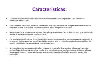 Caracteristicas:
• La forma de comunicación tradicional más importante de una empresa ha sido siempre la
Redacción de una Carta.
• Una carta mal redactada, confusa, con errores e incluso con faltas de ortografía enviada desde su
empresa, puede ocasionarle un grave deterioro de su imagen institucional.
• A continuación le presentamos algunos Ejemplos y Modelos de Cartas de todo tipo, que sin duda le
ayudarán en la redacción de su propia carta:
• Encarar la Redacción de un Texto con el objetivo de comunicar algo, puede parecer tarea sencilla a
la mayoría de las personas, pero la verdad es que son muy pocos quienes pueden darse el lujo de
poseer habilidades de redacción de textos sin errores.
• No abundan quienes conocen bien las reglas de la ortografía, la gramática y la sintaxis, no sólo
porque la gente lee muy poco hoy en día, sino también porque nos hemos acostumbrado a hacer
las cosas de manera rápida, vertiginosa y sin prestar atención al detalle, y mucho menos a la
redacción.
 