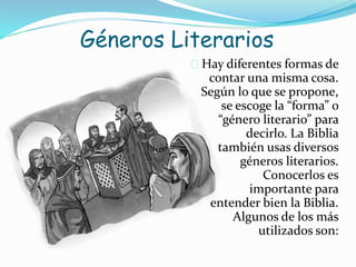 Géneros Literarios
 Hay diferentes formas de
contar una misma cosa.
Según lo que se propone,
se escoge la “forma” o
“género literario” para
decirlo. La Biblia
también usas diversos
géneros literarios.
Conocerlos es
importante para
entender bien la Biblia.
Algunos de los más
utilizados son:
 