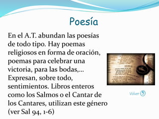 En el A.T. abundan las poesías
de todo tipo. Hay poemas
religiosos en forma de oración,
poemas para celebrar una
victoria, para las bodas,…
Expresan, sobre todo,
sentimientos. Libros enteros
como los Salmos o el Cantar de
los Cantares, utilizan este género
(ver Sal 94, 1-6)
Poesía
 