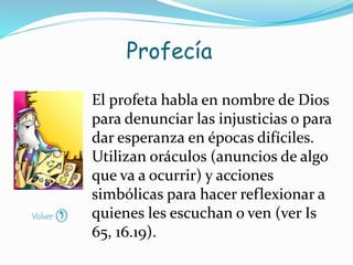 El profeta habla en nombre de Dios
para denunciar las injusticias o para
dar esperanza en épocas difíciles.
Utilizan oráculos (anuncios de algo
que va a ocurrir) y acciones
simbólicas para hacer reflexionar a
quienes les escuchan o ven (ver Is
65, 16.19).
Profecía
 