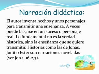 El autor inventa hechos y unos personajes
para transmitir una enseñanza. A veces
puede basarse en un suceso o personaje
real. Lo fundamental no es la verdad
histórica, sino la enseñanza que se quiere
transmitir. Historias como las de Jonás,
Judit o Ester son narraciones noveladas
(ver Jon 1, 16-2,3).
Narración didáctica:
 