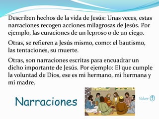 Describen hechos de la vida de Jesús: Unas veces, estas
narraciones recogen acciones milagrosas de Jesús. Por
ejemplo, las curaciones de un leproso o de un ciego.
Otras, se refieren a Jesús mismo, como: el bautismo,
las tentaciones, su muerte.
Otras, son narraciones escritas para encuadrar un
dicho importante de Jesús. Por ejemplo: El que cumple
la voluntad de Dios, ese es mi hermano, mi hermana y
mi madre.
Narraciones
 