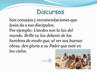 Son consejos y recomendaciones que
Jesús da a sus discípulos.
Por ejemplo: Ustedes son la luz del
mundo. Brille su luz delante de los
hombres de modo que, al ver sus buenas
obras, den gloria a su Padre que está en
los cielos.
Discursos
 